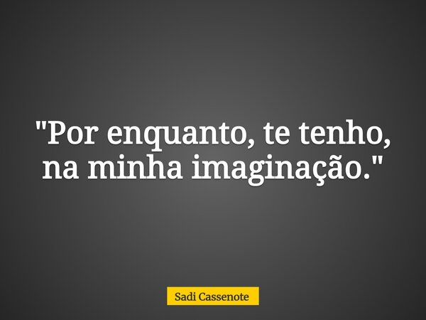 "Por enquanto, te tenho, na minha imaginação."... Frase de Sadi Cassenote.