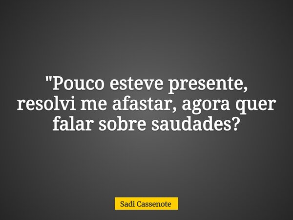 "Pouco esteve presente, resolvi me afastar, agora quer falar sobre saudades?... Frase de Sadi Cassenote.