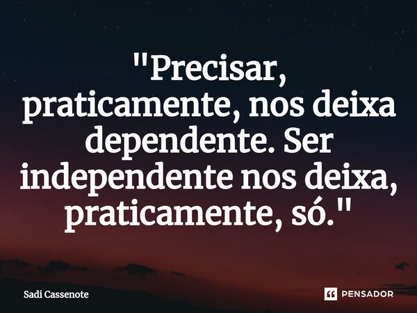 "Precisar, praticamente, nos deixa dependente. Ser independente nos deixa, praticamente, só."... Frase de Sadi Cassenote.