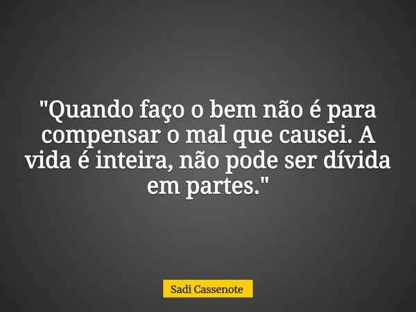 "Quando faço o bem não é para compensar o mal que causei. A vida é inteira, não pode ser dívida em partes."... Frase de Sadi Cassenote.