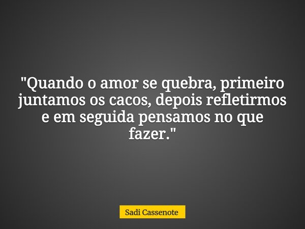 "Quando o amor se quebra, primeiro juntamos os cacos, depois refletirmos e em seguida pensamos no que fazer."... Frase de Sadi Cassenote.