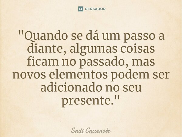 ⁠"Quando se dá um passo a diante, algumas coisas ficam no passado, mas novos elementos podem ser adicionado no seu presente."... Frase de Sadi Cassenote.