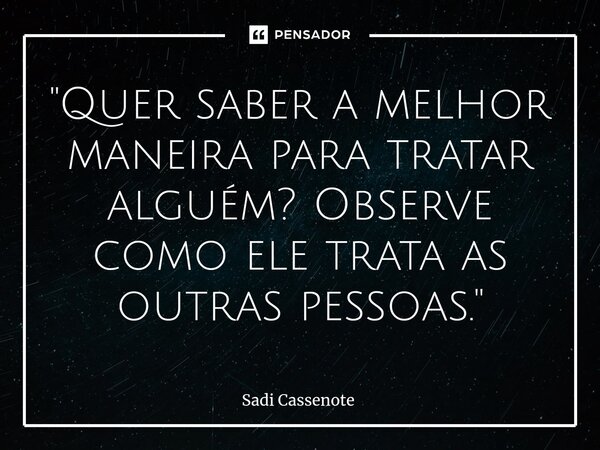 ⁠"Quer saber a melhor maneira para tratar alguém? Observe como ele trata as outras pessoas."... Frase de Sadi Cassenote.