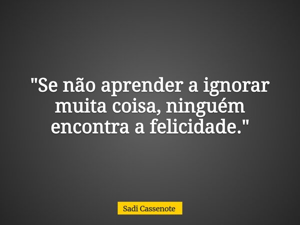 "Se não aprender a ignorar muita coisa, ninguém encontra a felicidade."... Frase de Sadi Cassenote.