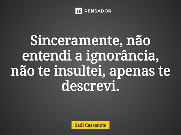 Sinceramente, não entendi a ignorância, não te insultei, apenas te descrevi.... Frase de Sadi Cassenote.
