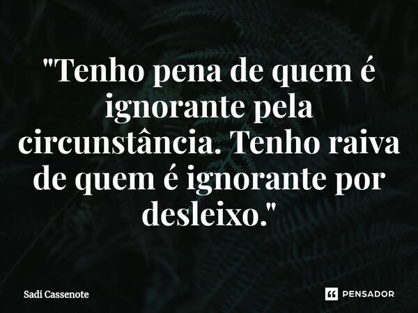 ⁠"Tenho pena de quem é ignorante pela circunstância. Tenho raiva de quem é ignorante por desleixo."... Frase de Sadi Cassenote.