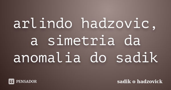 arlindo hadzovic, a simetria da anomalia do sadik... Frase de sadik o hadzovick.