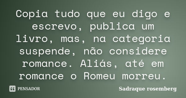 Copia tudo que eu digo e escrevo, publica um livro, mas, na categoria suspende, não considere romance. Aliás, até em romance o Romeu morreu.... Frase de Sadraque Rosemberg.