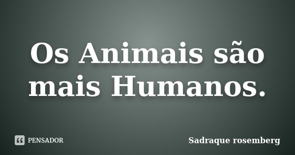 Os Animais são mais Humanos.... Frase de Sadraque Rosemberg.