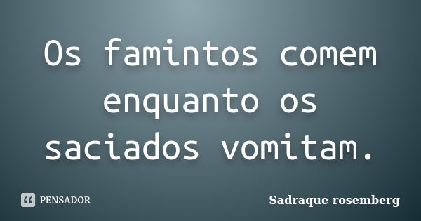 Os famintos comem enquanto os saciados vomitam.... Frase de Sadraque Rosemberg.