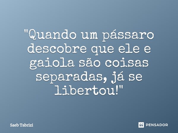 ⁠"Quando um pássaro descobre que ele e gaiola são coisas separadas, já se libertou!"... Frase de Saeb Tabrizi.