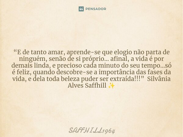 ⁠“E de tanto amar, aprende-se que elogio não parta de ninguém, senão de si próprio… afinal, a vida é por demais linda, e precioso cada minuto do seu tempo…só é ... Frase de Saffhill1964.