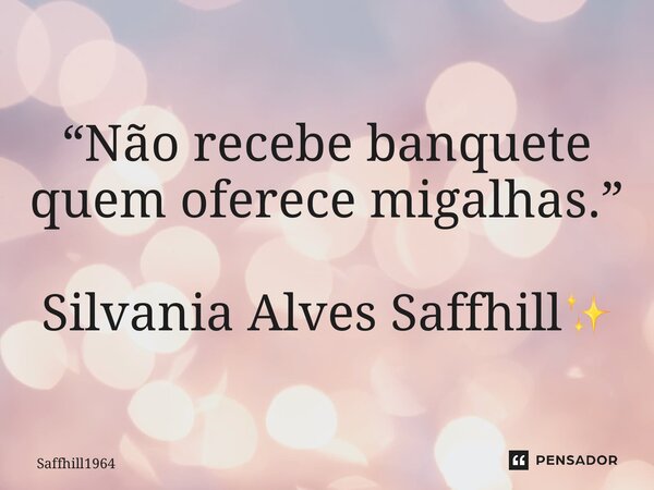 ⁠“Não recebe banquete quem oferece migalhas.” Silvania Alves Saffhill✨... Frase de Saffhill1964.