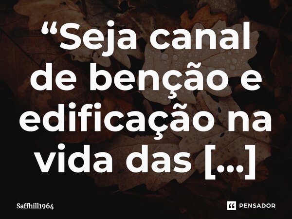 ⁠“Seja canal de benção e edificação na vida das pessoas que o cerca, ou te prestam algum serviço… aprenda, que quanto mais você abençoar, maior será sua chance ... Frase de Saffhill1964.