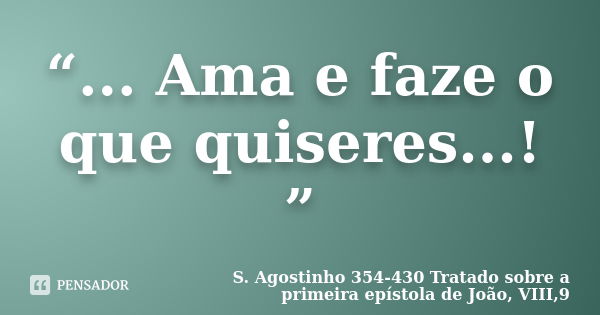 “... Ama e faze o que quiseres...! ”... Frase de S. Agostinho  354-430  Tratado sobre a primeira epístola de João, VIII,9.