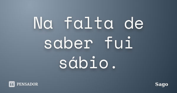 Na falta de saber fui sábio.... Frase de Sago.