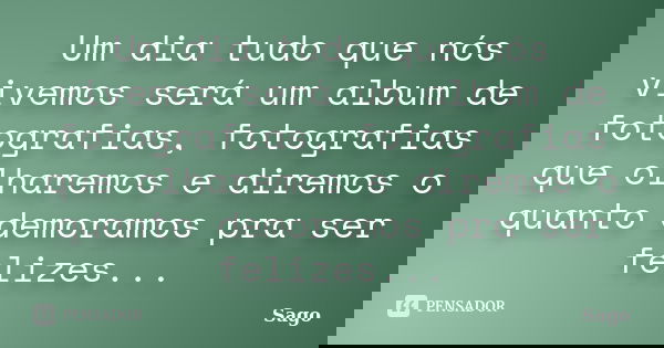 Um dia tudo que nós vivemos será um album de fotografias, fotografias que olharemos e diremos o quanto demoramos pra ser felizes...... Frase de Sago.