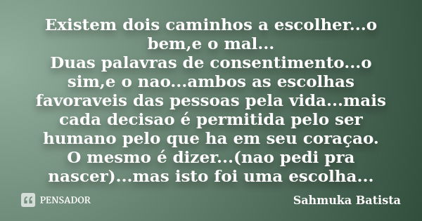 Existem dois caminhos a escolher...o bem,e o mal... Duas palavras de consentimento...o sim,e o nao...ambos as escolhas favoraveis das pessoas pela vida...mais c... Frase de Sahmuka Batista.