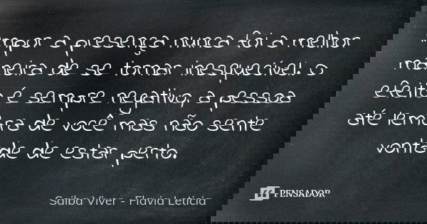 Impor a presença nunca foi a melhor maneira de se tornar inesquecível. O efeito é sempre negativo, a pessoa até lembra de você mas não sente vontade de estar pe... Frase de Saiba Viver - Flavia Leticia.