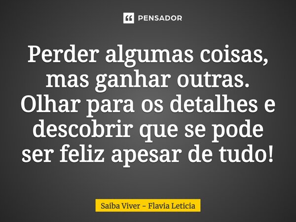 Perder algumas coisas, mas ganhar outras. Olhar para os detalhes e descobrir que se pode ser feliz apesar de tudo!... Frase de Saiba Viver - Flavia Leticia.