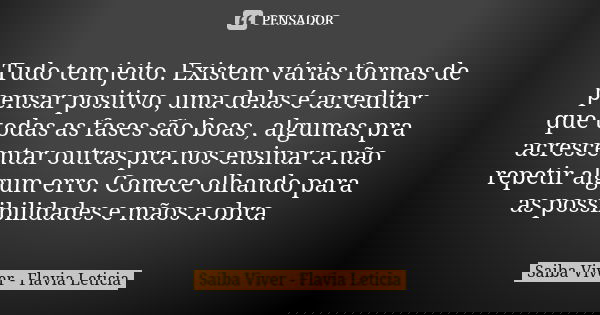 Tudo tem jeito. Existem várias formas de pensar positivo, uma delas é acreditar que todas as fases são boas , algumas pra acrescentar outras pra nos ensinar a n... Frase de Saiba Viver - Flavia Leticia.