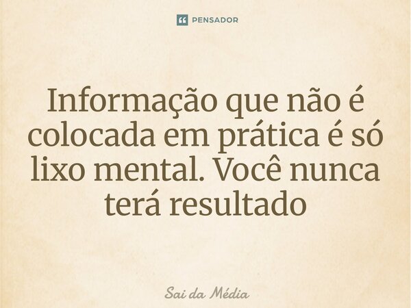 Informação que não é colocada em prática é só lixo mental. Você nunca terá resultado... Frase de Sai da Média.