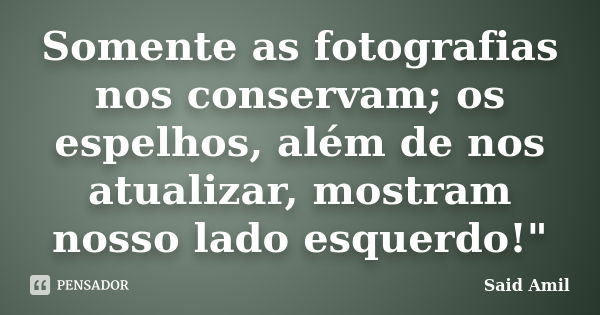 Somente as fotografias nos conservam; os espelhos, além de nos atualizar, mostram nosso lado esquerdo!"... Frase de Said Amil.