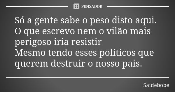 Só a gente sabe o peso disto aqui. O que escrevo nem o vilão mais perigoso iria resistir Mesmo tendo esses políticos que querem destruir o nosso pais.... Frase de Saidebobe.