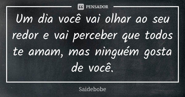 Um dia você vai olhar ao seu redor e vai perceber que todos te amam, mas ninguém gosta de você.... Frase de Saidebobe.