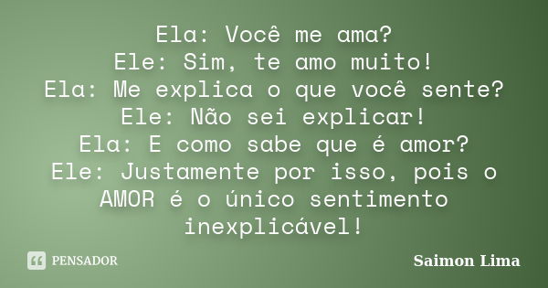 Ela: Você me ama? Ele: Sim, te amo muito! Ela: Me explica o que você sente? Ele: Não sei explicar! Ela: E como sabe que é amor? Ele: Justamente por isso, pois o... Frase de Saimon Lima.