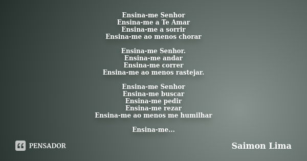 Ensina-me Senhor Ensina-me a Te Amar Ensina-me a sorrir Ensina-me ao menos chorar Ensina-me Senhor. Ensina-me andar Ensina-me correr Ensina-me ao menos rastejar... Frase de Saimon Lima.