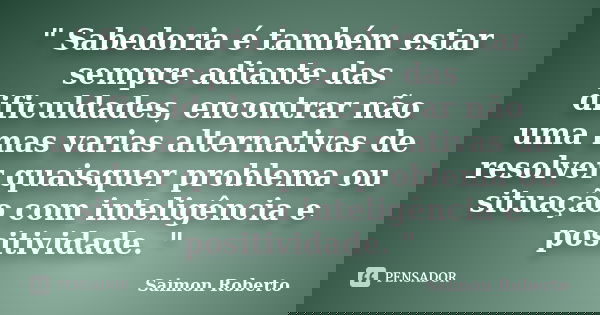 " Sabedoria é também estar sempre adiante das dificuldades, encontrar não uma mas varias alternativas de resolver quaisquer problema ou situação com inteli... Frase de Saimon Roberto.