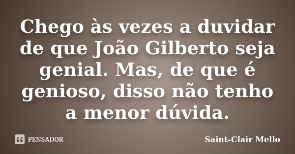 Chego às vezes a duvidar de que João Gilberto seja genial. Mas, de que é genioso, disso não tenho a menor dúvida.... Frase de Saint-Clair Mello.