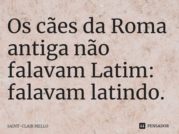 ⁠Os cães da Roma antiga não falavam Latim: falavam latindo.... Frase de Saint-Clair Mello.