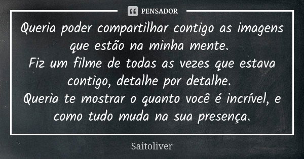 Queria poder compartilhar contigo as imagens que estão na minha mente. Fiz um filme de todas as vezes que estava contigo, detalhe por detalhe. Queria te mostrar... Frase de Saitoliver.