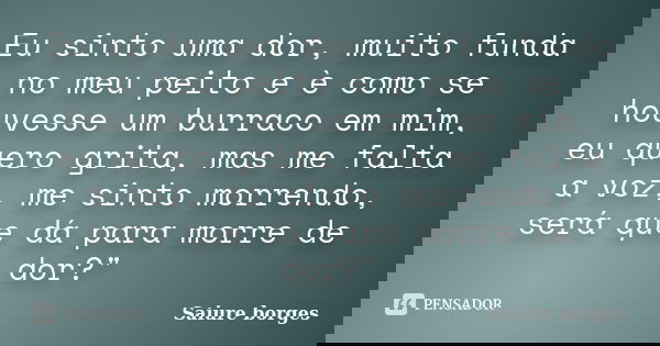 Eu sinto uma dor, muito funda no meu peito e è como se houvesse um burraco em mim, eu quero grita, mas me falta a voz, me sinto morrendo, será que dá para morre... Frase de Saiure borges.