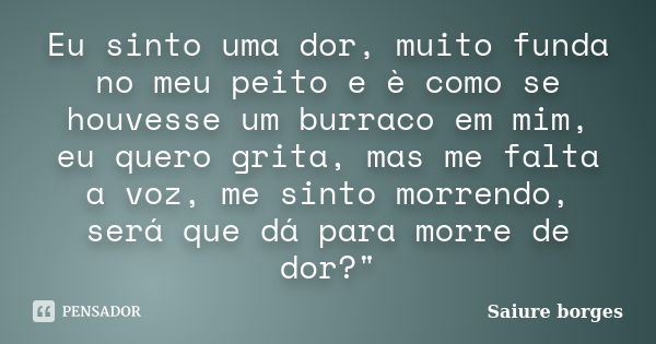 Eu sinto uma dor, muito funda no meu peito e è como se houvesse um burraco em mim, eu quero grita, mas me falta a voz, me sinto morrendo, será que dá para morre... Frase de Saiure borges.