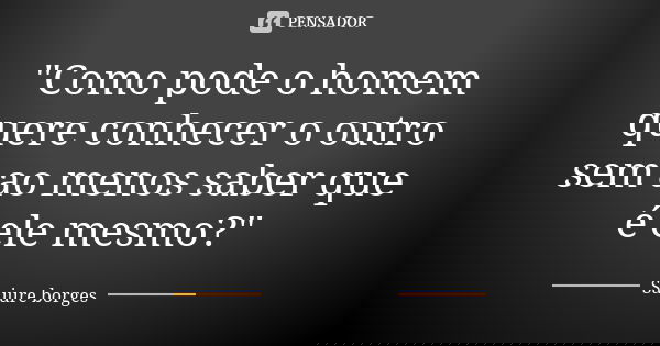 "Como pode o homem quere conhecer o outro sem ao menos saber que é ele mesmo?"... Frase de Saiure borges.