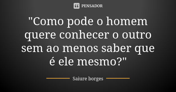 "Como pode o homem quere conhecer o outro sem ao menos saber que é ele mesmo?"... Frase de Saiure borges.