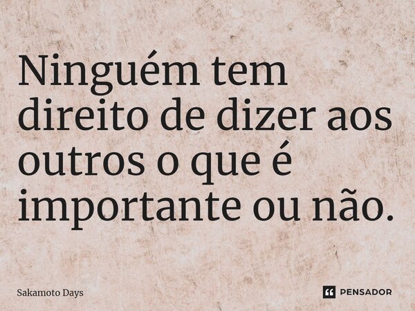 ⁠Ninguém tem direito de dizer aos outros o que é importante ou não.... Frase de Sakamoto Days.
