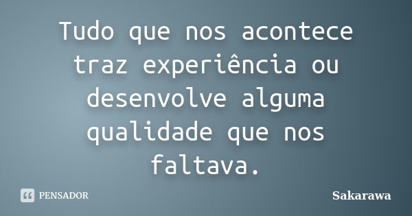 Tudo que nos acontece traz experiência ou desenvolve alguma qualidade que nos faltava.... Frase de Sakarawa.