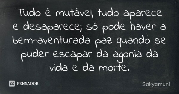 Tudo é mutável, tudo aparece e desaparece; só pode haver a bem-aventurada paz quando se puder escapar da agonia da vida e da morte.... Frase de Sakyamuni.