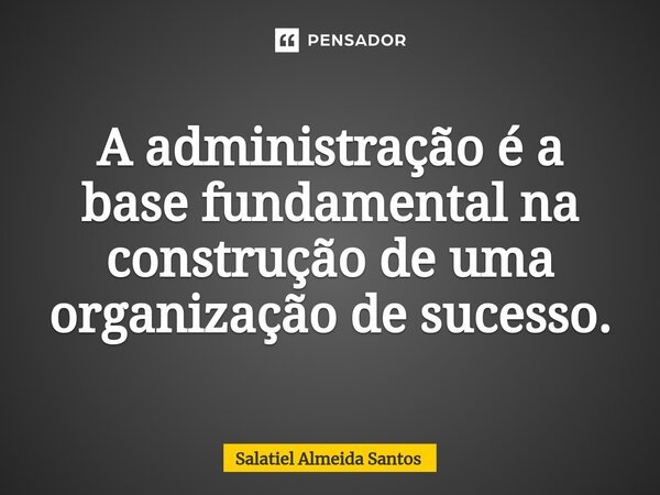 ⁠A administração é a base fundamental na construção de uma organização de sucesso.... Frase de Salatiel Almeida Santos.