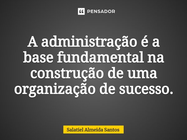 ⁠A administração é a base fundamental na construção de uma organização de sucesso.... Frase de Salatiel Almeida Santos.