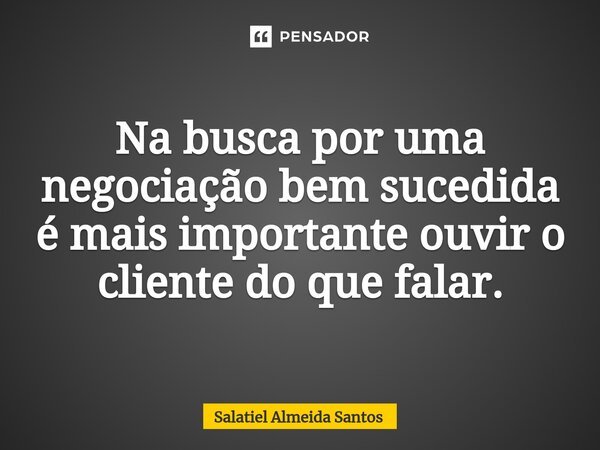 ⁠Na busca por uma negociação bem sucedida é mais importante ouvir o cliente do que falar.... Frase de Salatiel Almeida Santos.