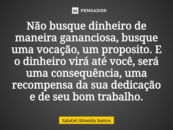 ⁠Não busque dinheiro de maneira gananciosa, busque uma vocação, um proposito. E o dinheiro virá até você, será uma consequência, uma recompensa da sua dedicação... Frase de Salatiel Almeida Santos.