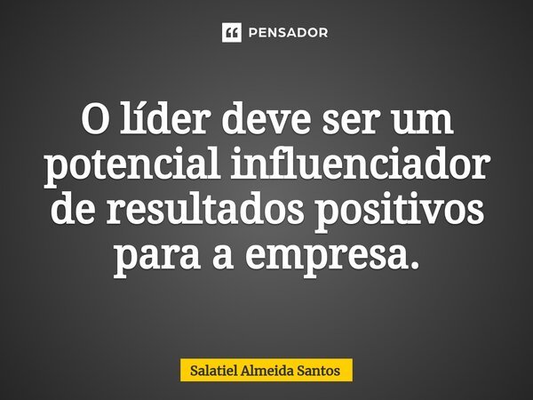 ⁠O líder deve ser um potencial influenciador de resultados positivos para a empresa.... Frase de Salatiel Almeida Santos.