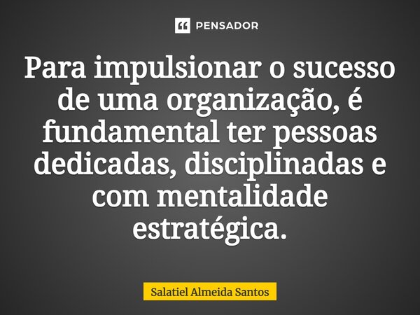 Para impulsionar o sucesso de uma organização, é fundamental ter pessoas dedicadas, disciplinadas e com mentalidade estratégica.... Frase de Salatiel Almeida Santos.