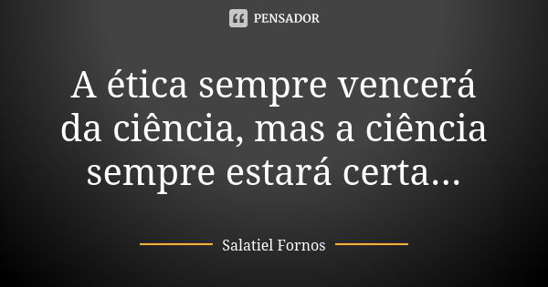 A ética sempre vencerá da ciência, mas a ciência sempre estará certa...... Frase de Salatiel Fornos.