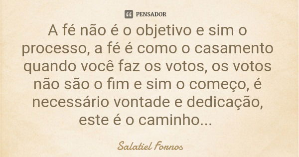 A fé não é o objetivo e sim o processo, a fé é como o casamento quando você faz os votos, os votos não são o fim e sim o começo, é necessário vontade e dedicaçã... Frase de Salatiel Fornos.